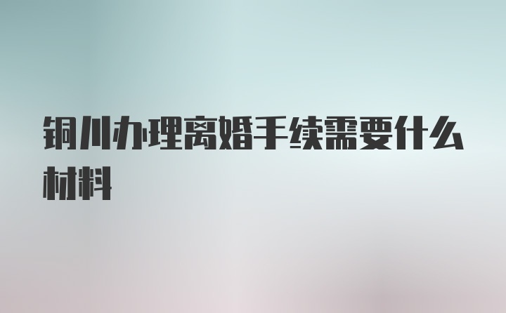 铜川办理离婚手续需要什么材料