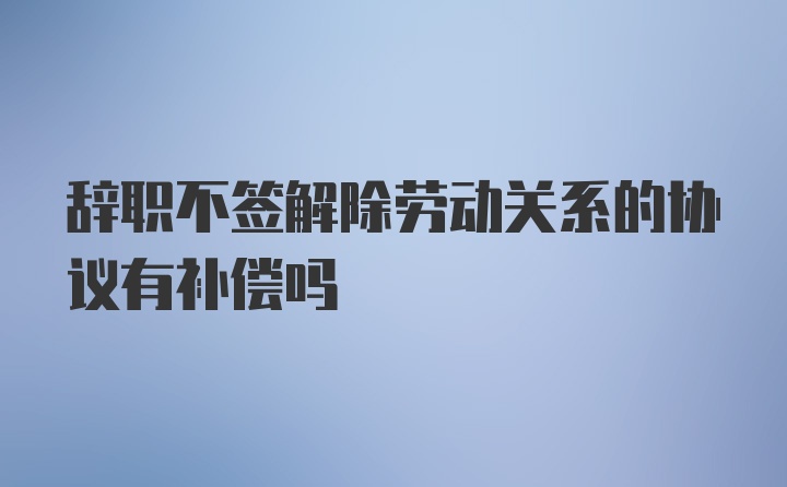 辞职不签解除劳动关系的协议有补偿吗