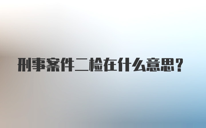 刑事案件二检在什么意思？