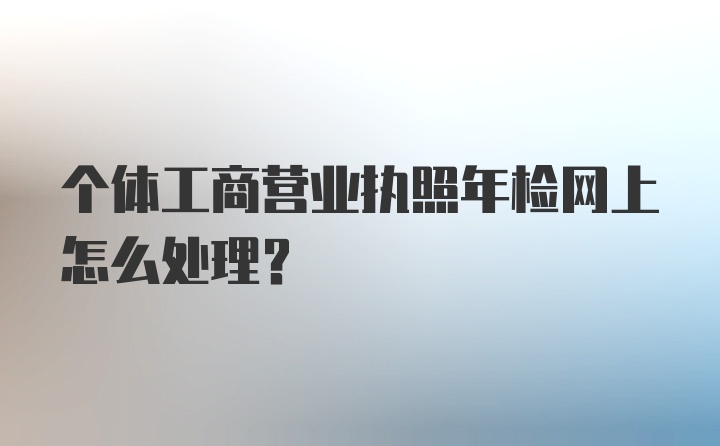 个体工商营业执照年检网上怎么处理？