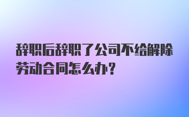 辞职后辞职了公司不给解除劳动合同怎么办？