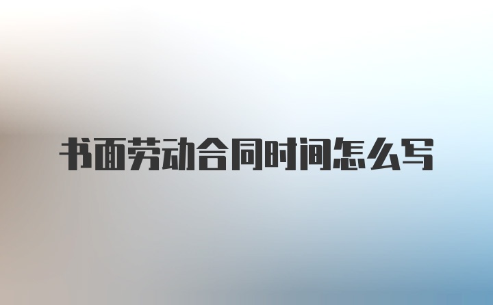 书面劳动合同时间怎么写