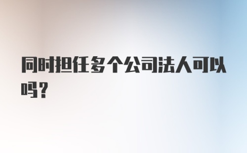 同时担任多个公司法人可以吗?