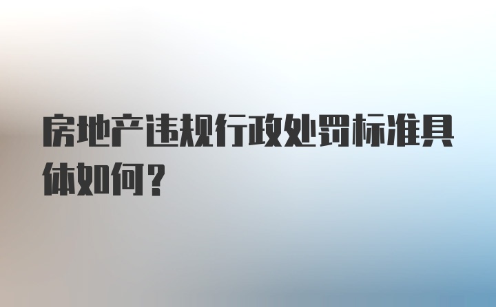 房地产违规行政处罚标准具体如何？