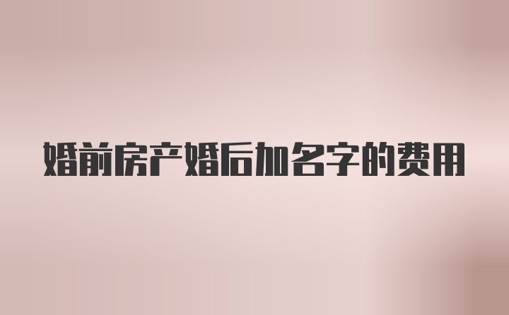 婚前房产婚后加名字的费用