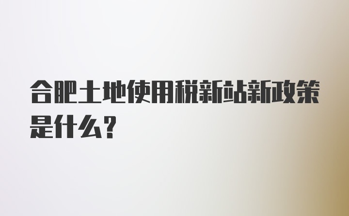 合肥土地使用税新站新政策是什么？