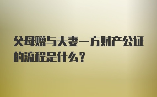 父母赠与夫妻一方财产公证的流程是什么？