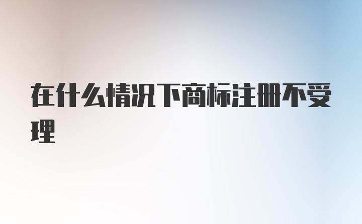 在什么情况下商标注册不受理