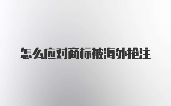 怎么应对商标被海外抢注