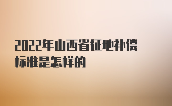 2022年山西省征地补偿标准是怎样的