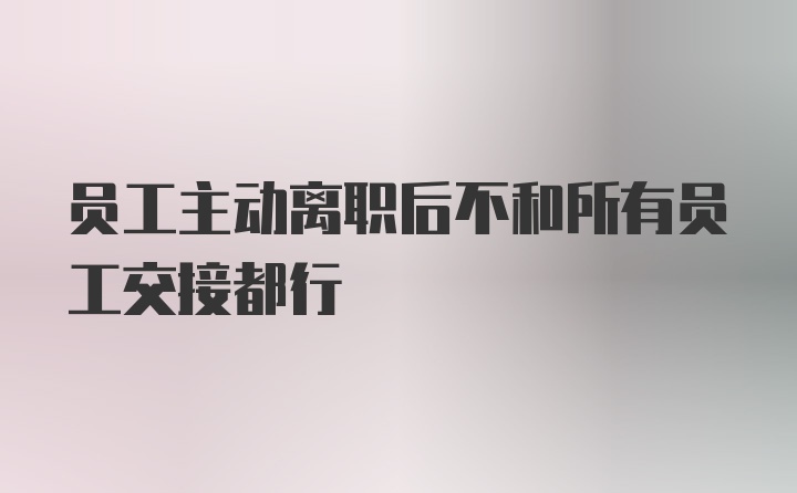 员工主动离职后不和所有员工交接都行