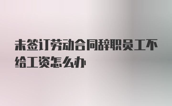 未签订劳动合同辞职员工不给工资怎么办