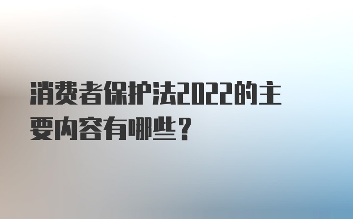 消费者保护法2022的主要内容有哪些？