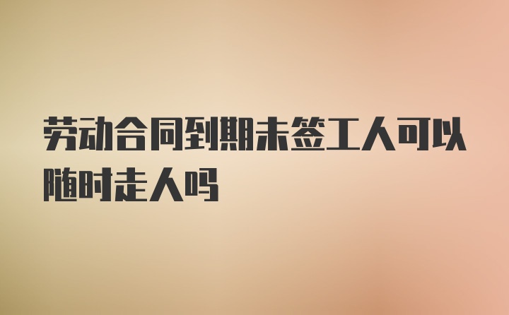 劳动合同到期未签工人可以随时走人吗