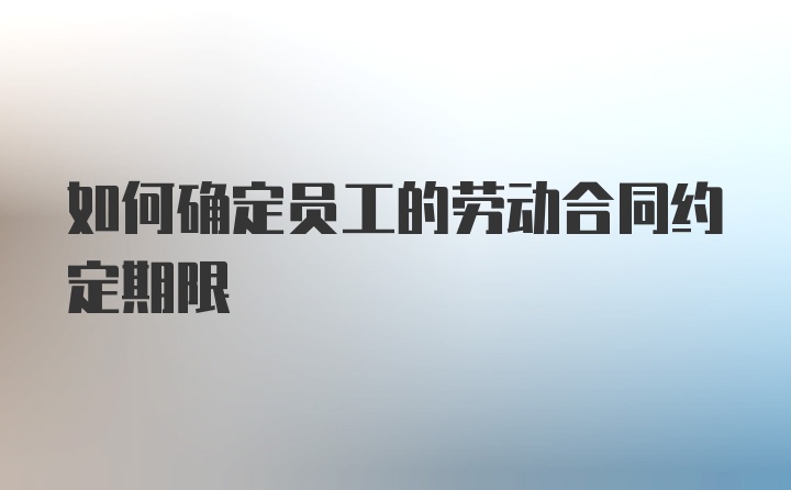 如何确定员工的劳动合同约定期限