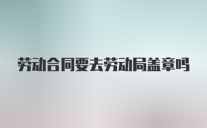 劳动合同要去劳动局盖章吗