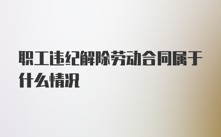 职工违纪解除劳动合同属于什么情况