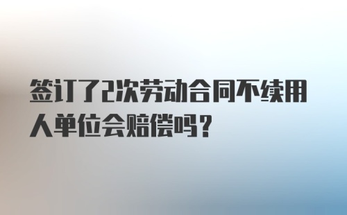 签订了2次劳动合同不续用人单位会赔偿吗？