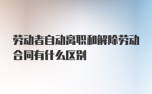 劳动者自动离职和解除劳动合同有什么区别