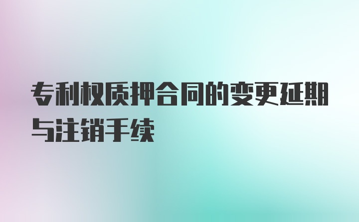 专利权质押合同的变更延期与注销手续