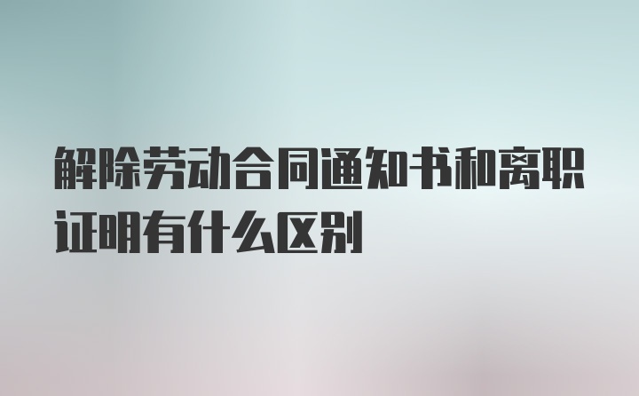 解除劳动合同通知书和离职证明有什么区别