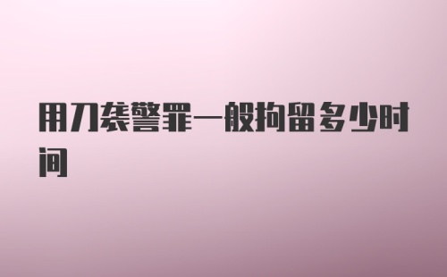 用刀袭警罪一般拘留多少时间