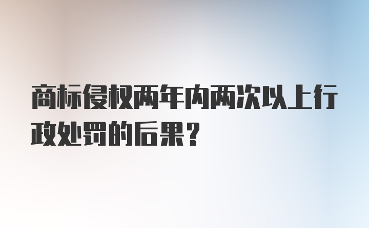 商标侵权两年内两次以上行政处罚的后果？