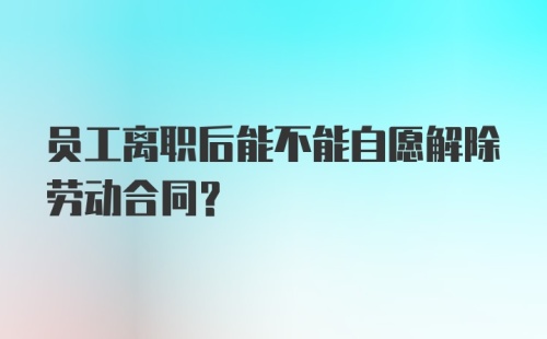 员工离职后能不能自愿解除劳动合同？