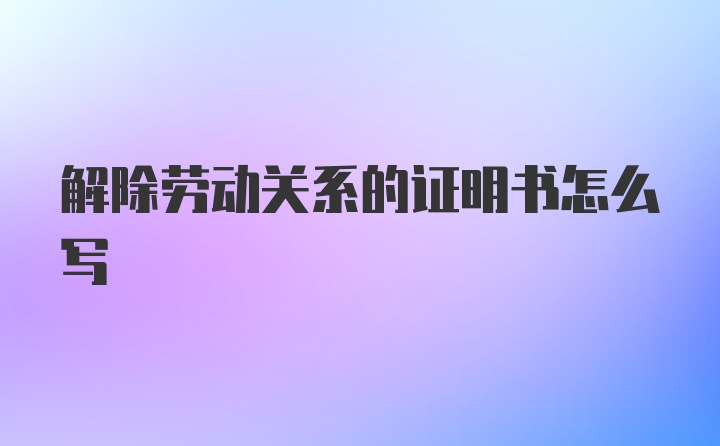 解除劳动关系的证明书怎么写