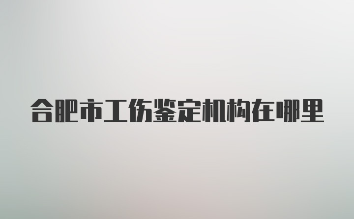 合肥市工伤鉴定机构在哪里