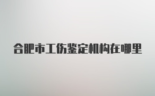 合肥市工伤鉴定机构在哪里