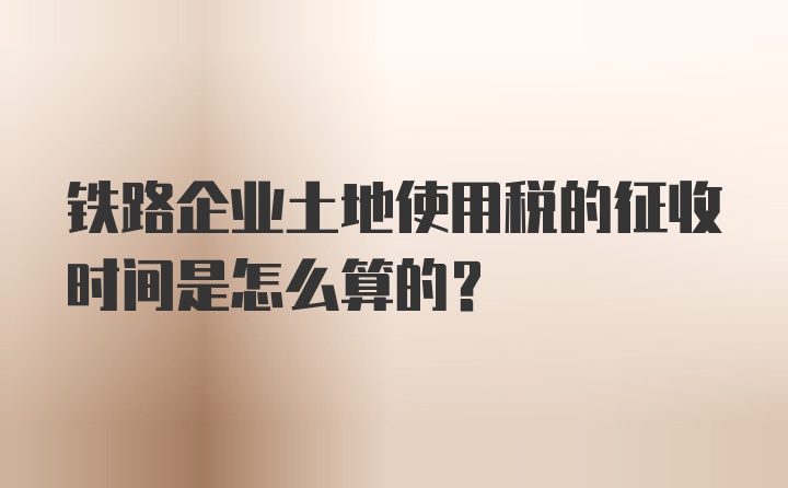 铁路企业土地使用税的征收时间是怎么算的？