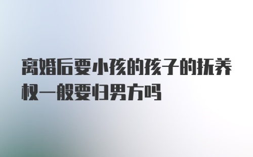 离婚后要小孩的孩子的抚养权一般要归男方吗