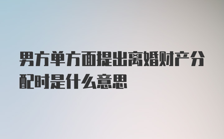 男方单方面提出离婚财产分配时是什么意思