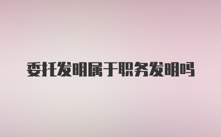 委托发明属于职务发明吗