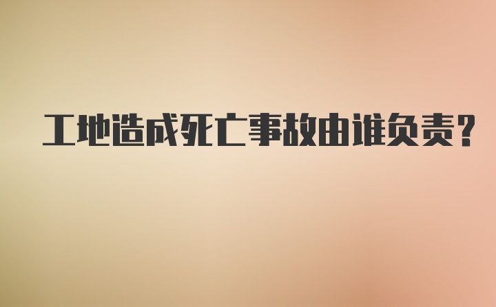 工地造成死亡事故由谁负责?