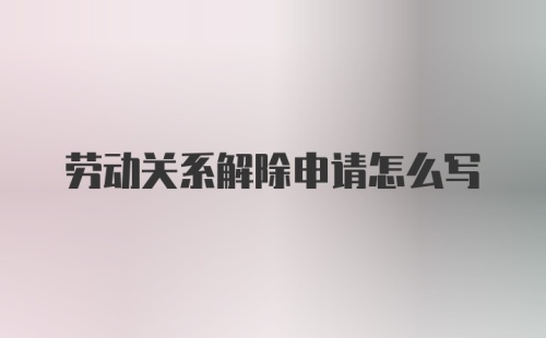 劳动关系解除申请怎么写