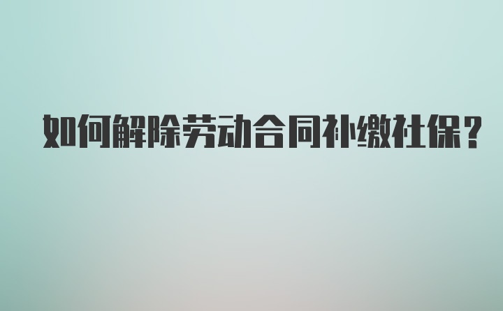 如何解除劳动合同补缴社保？