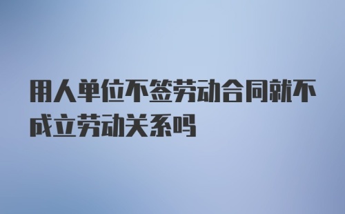 用人单位不签劳动合同就不成立劳动关系吗