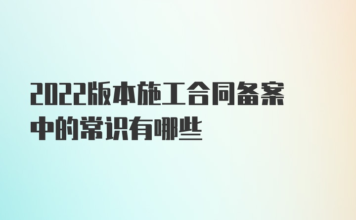 2022版本施工合同备案中的常识有哪些