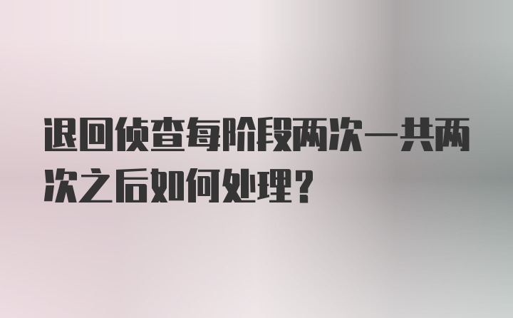 退回侦查每阶段两次一共两次之后如何处理？