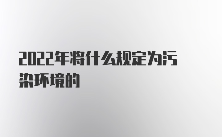 2022年将什么规定为污染环境的