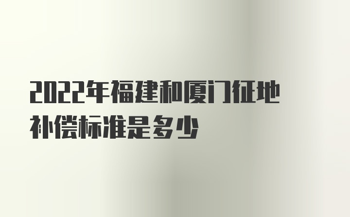 2022年福建和厦门征地补偿标准是多少