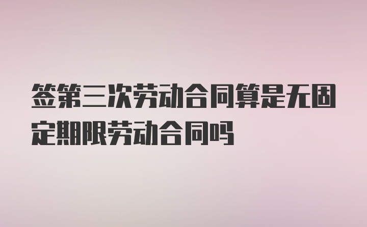 签第三次劳动合同算是无固定期限劳动合同吗