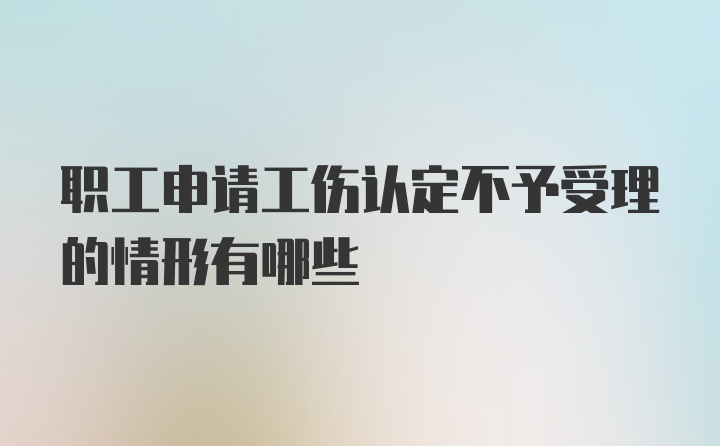 职工申请工伤认定不予受理的情形有哪些