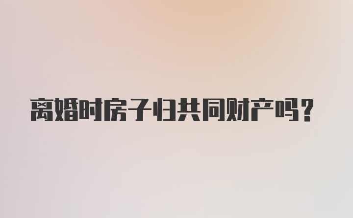 离婚时房子归共同财产吗？