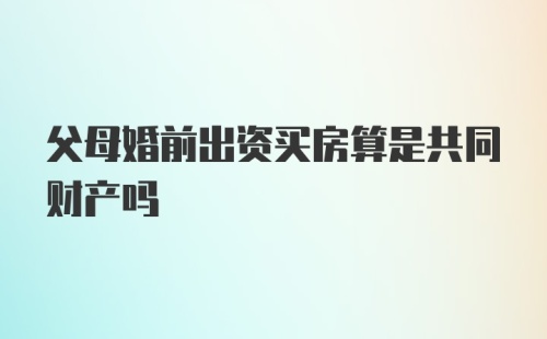 父母婚前出资买房算是共同财产吗