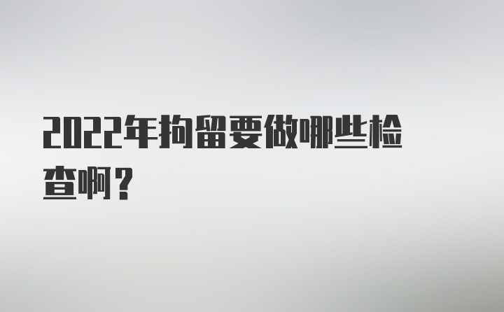 2022年拘留要做哪些检查啊？