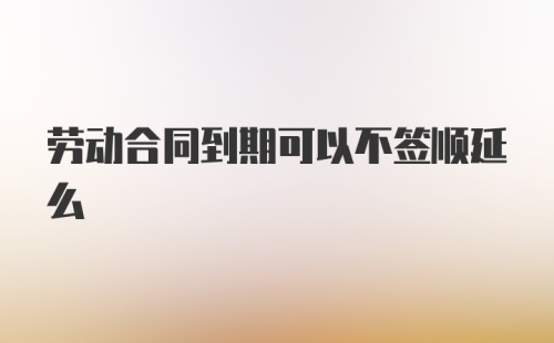 劳动合同到期可以不签顺延么