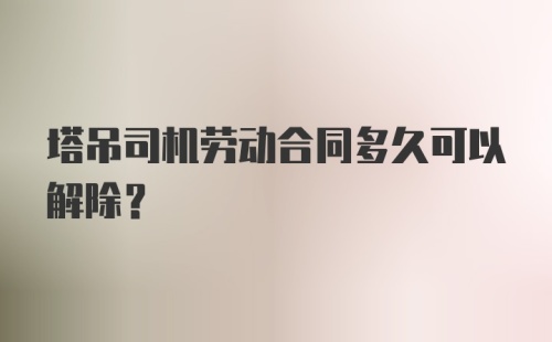 塔吊司机劳动合同多久可以解除？